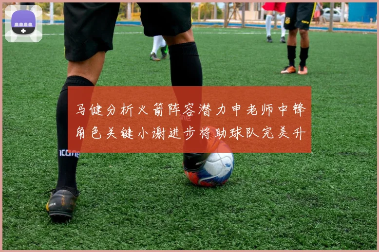 马健分析火箭阵容潜力申老师中锋角色关键小谢进步将助球队完美升级