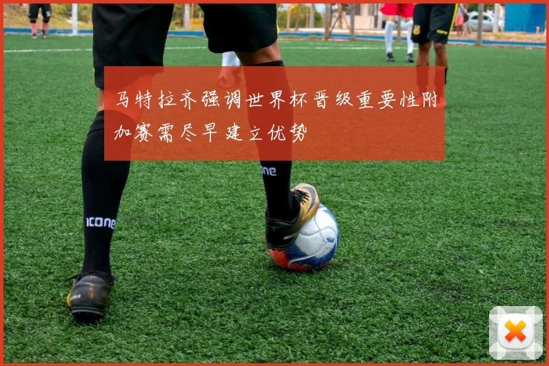 马特拉齐强调世界杯晋级重要性附加赛需尽早建立优势