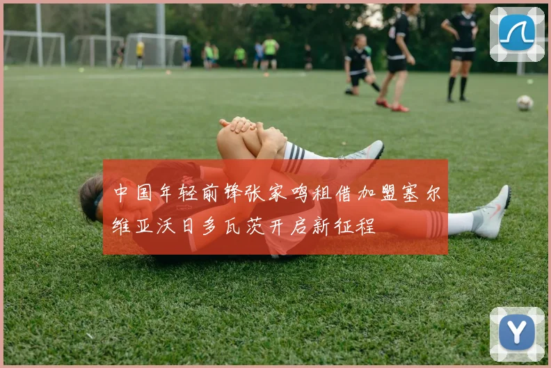 中国年轻前锋张家鸣租借加盟塞尔维亚沃日多瓦茨开启新征程