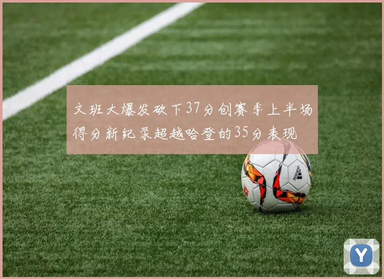 文班大爆发砍下37分创赛季上半场得分新纪录超越哈登的35分表现