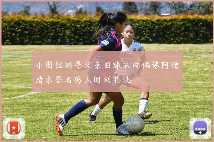 小图拉姆寻父亲旧球衣向偶像阿德请求签名感人时刻再现