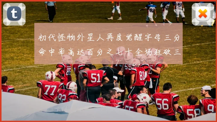初代怪物外星人再度觉醒字母三分命中率高达百分之七十全场狂砍三十一分二十篮板七助攻