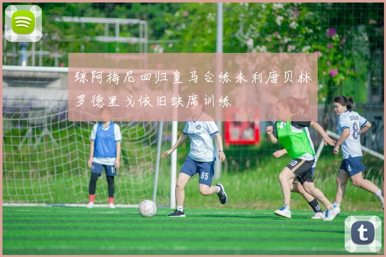 琼阿梅尼回归皇马合练米利唐贝林罗德里戈依旧缺席训练