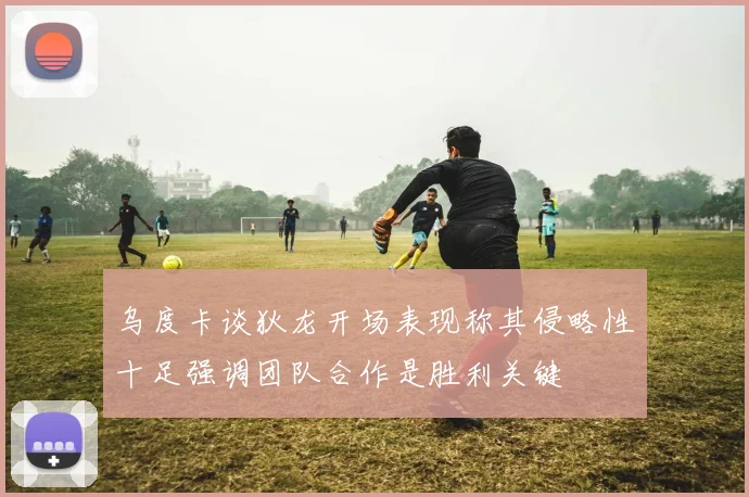 乌度卡谈狄龙开场表现称其侵略性十足强调团队合作是胜利关键
