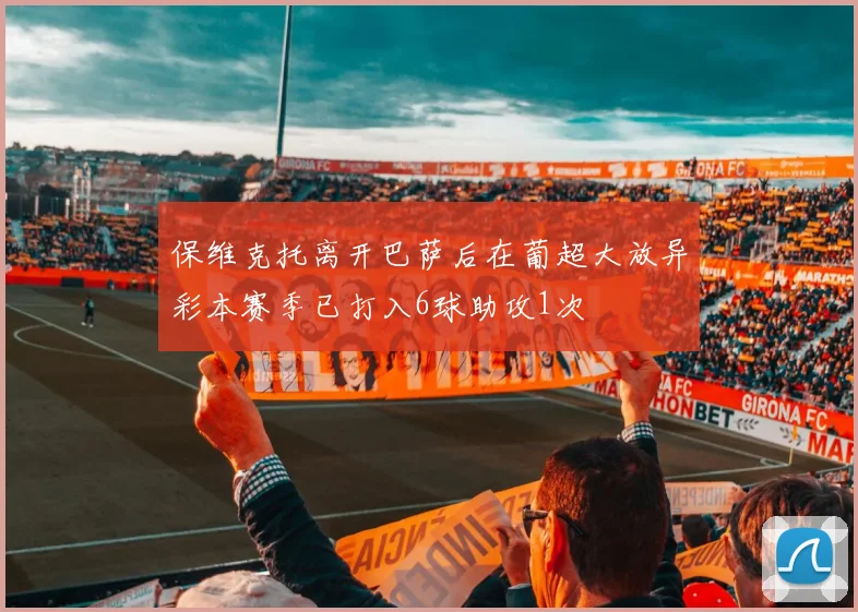 保维克托离开巴萨后在葡超大放异彩本赛季已打入6球助攻1次