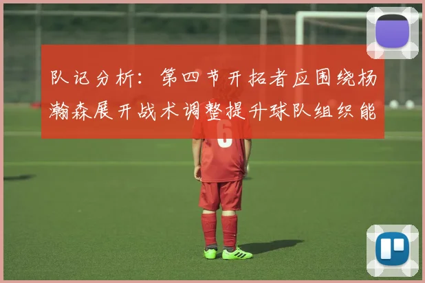 队记分析：第四节开拓者应围绕杨瀚森展开战术调整提升球队组织能力