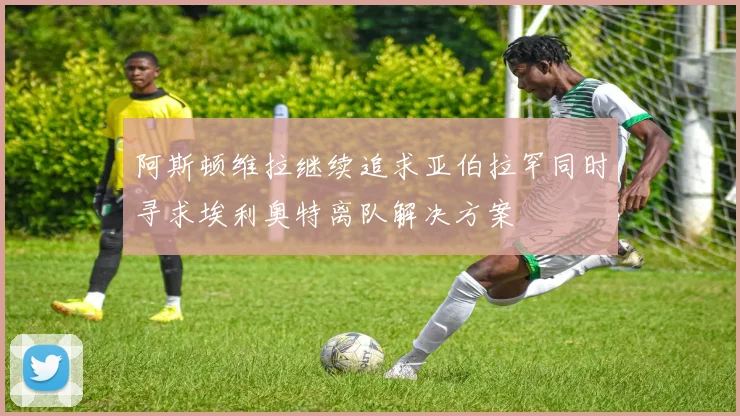 阿斯顿维拉继续追求亚伯拉罕同时寻求埃利奥特离队解决方案