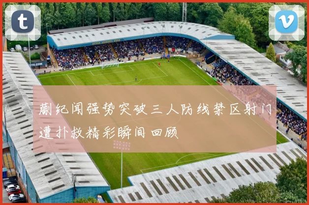 蒯纪闻强势突破三人防线禁区射门遭扑救精彩瞬间回顾