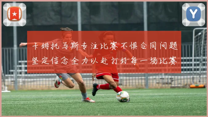 卡姆托马斯专注比赛不惧合同问题坚定信念全力以赴打好每一场比赛