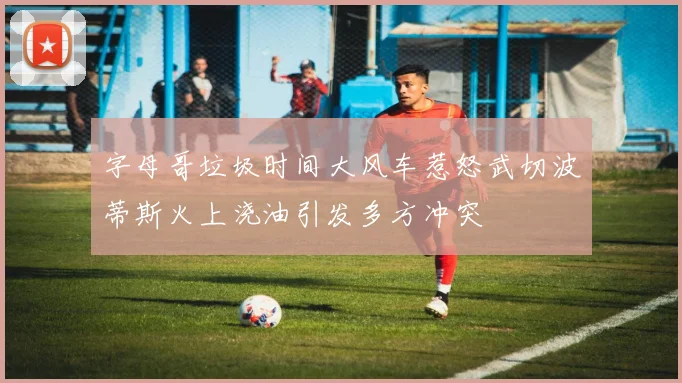 字母哥垃圾时间大风车惹怒武切波蒂斯火上浇油引发多方冲突