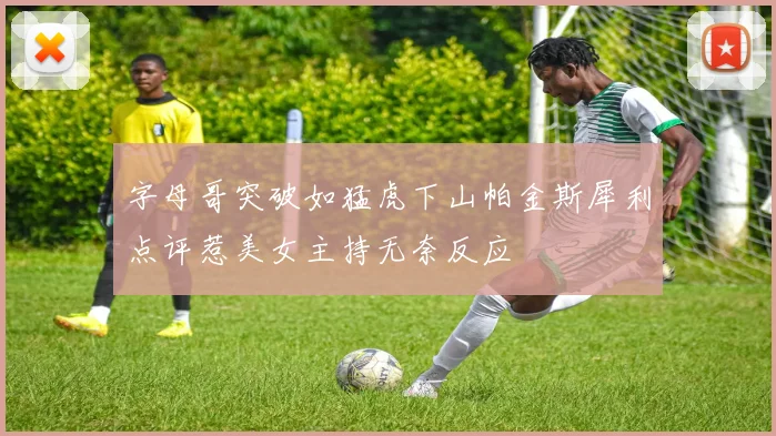 字母哥突破如猛虎下山帕金斯犀利点评惹美女主持无奈反应