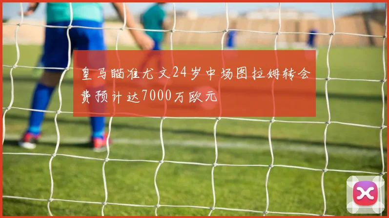 皇马瞄准尤文24岁中场图拉姆转会费预计达7000万欧元