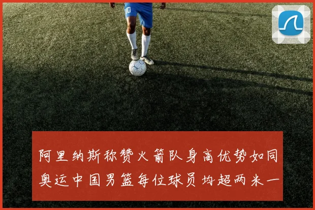 阿里纳斯称赞火箭队身高优势如同奥运中国男篮每位球员均超两米一