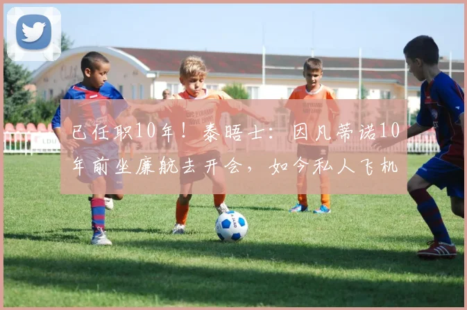 已任职10年！泰晤士：因凡蒂诺10年前坐廉航去开会，如今私人飞机