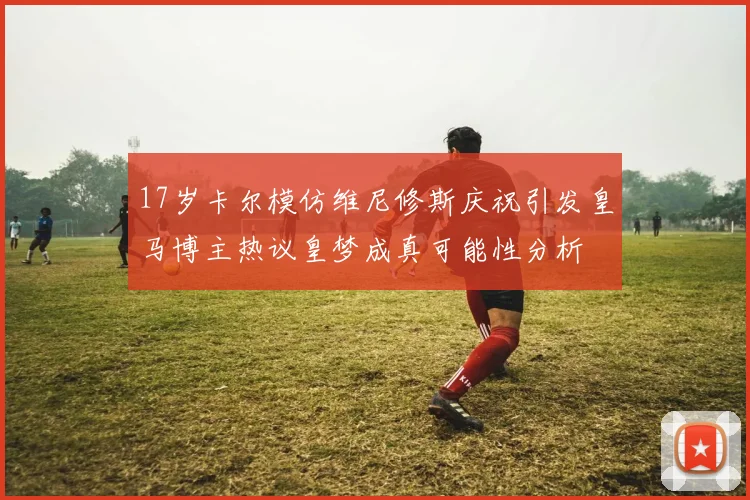 17岁卡尔模仿维尼修斯庆祝引发皇马博主热议皇梦成真可能性分析