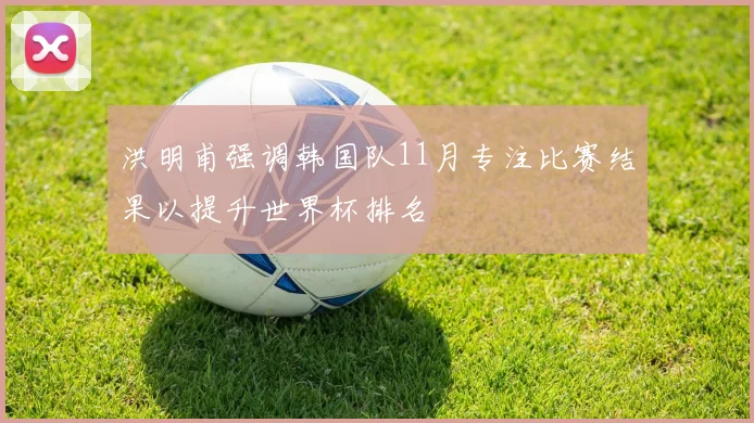 洪明甫强调韩国队11月专注比赛结果以提升世界杯排名