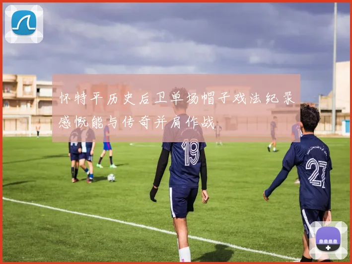 怀特平历史后卫单场帽子戏法纪录感慨能与传奇并肩作战