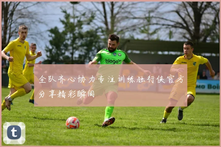 全队齐心协力专注训练独行侠官方分享精彩瞬间