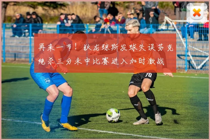 再来一节！狄龙琼斯发球失误芬克绝杀三分未中比赛进入加时激战