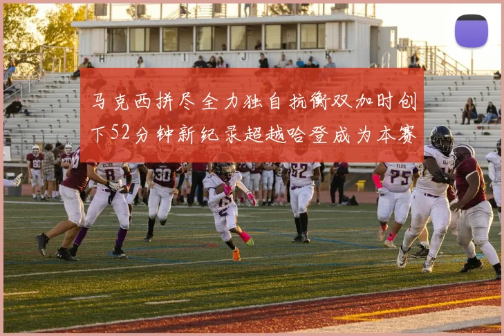 马克西拼尽全力独自抗衡双加时创下52分钟新纪录超越哈登成为本赛季联盟第一