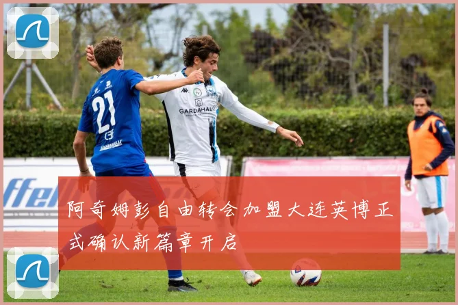 阿奇姆彭自由转会加盟大连英博正式确认新篇章开启
