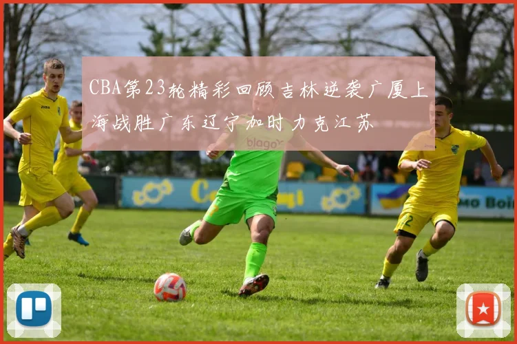 CBA第23轮精彩回顾吉林逆袭广厦上海战胜广东辽宁加时力克江苏