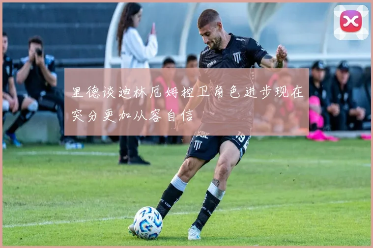 里德谈迪林厄姆控卫角色进步现在突分更加从容自信