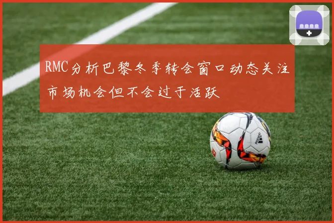 RMC分析巴黎冬季转会窗口动态关注市场机会但不会过于活跃