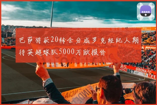 巴萨将获20转会分成罗克经纪人期待英超球队5000万欧报价
