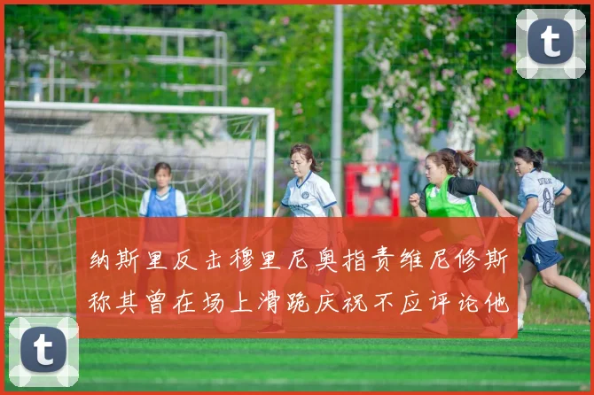 纳斯里反击穆里尼奥指责维尼修斯称其曾在场上滑跪庆祝不应评论他人