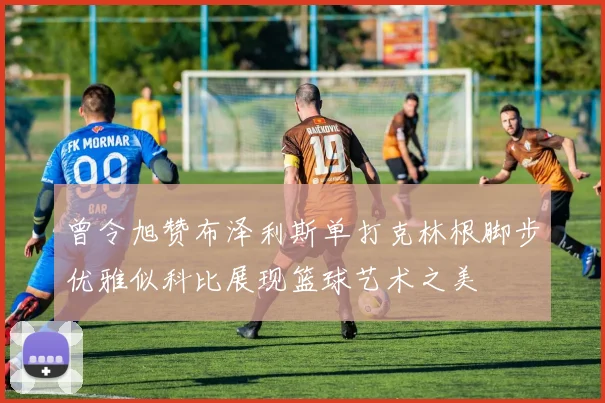 曾令旭赞布泽利斯单打克林根脚步优雅似科比展现篮球艺术之美