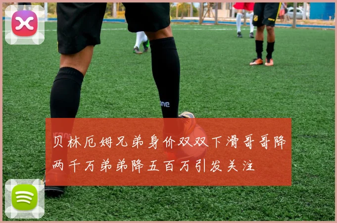 贝林厄姆兄弟身价双双下滑哥哥降两千万弟弟降五百万引发关注