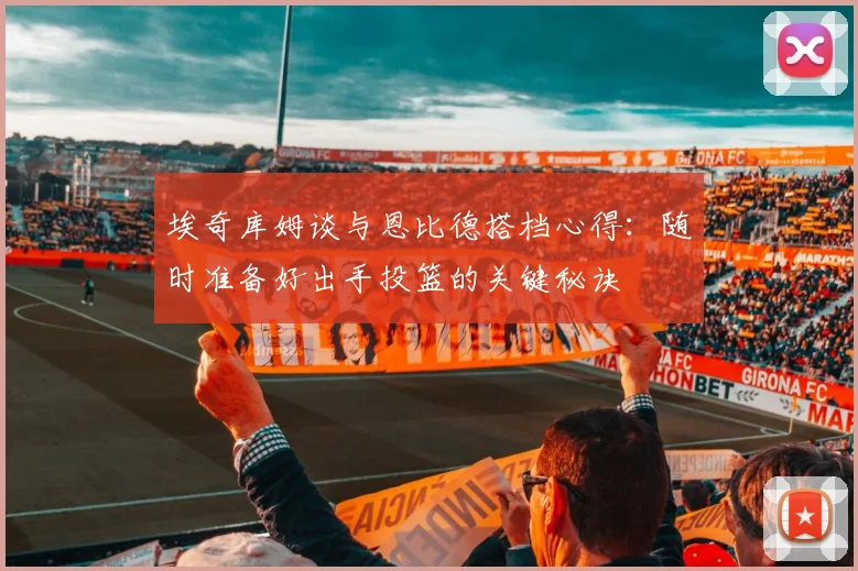 埃奇库姆谈与恩比德搭档心得：随时准备好出手投篮的关键秘诀