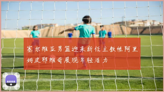 塞尔维亚男篮迎来新任主教练阿里姆皮耶维奇展现年轻活力